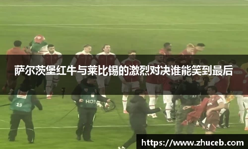 萨尔茨堡红牛与莱比锡的激烈对决谁能笑到最后