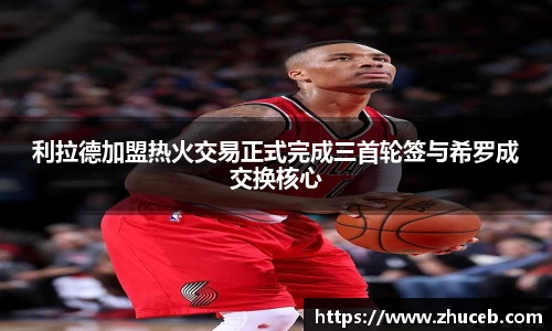 利拉德加盟热火交易正式完成三首轮签与希罗成交换核心